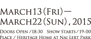 MARCH13(FRI)-MARCH22(SUN),2015 DOORS OPEN/18:30 SHOW STARTS/19:00 PLACE/HERITAGE HOME AT NAI LERT PARK