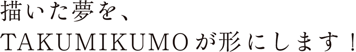 描いた夢を、TAKUMI KUO が形にします！
