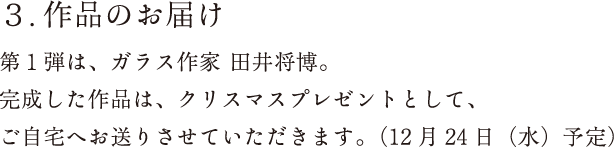 作品のお届け：第1弾は、ガラス作家 田井将博。完成した作品は、クリスマスプレゼントとして、ご自宅へお送りさせていただきます。（12月24日（水）予定）