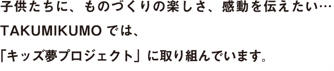 子供たちに、ものづくりの楽しさ、感動を伝えたい・・・TAKUMIKUMO では、「キッズ夢プロジェクト」に取り組んでいます。