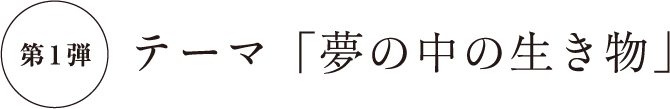 第1弾 テーマ「夢の中の生き物」