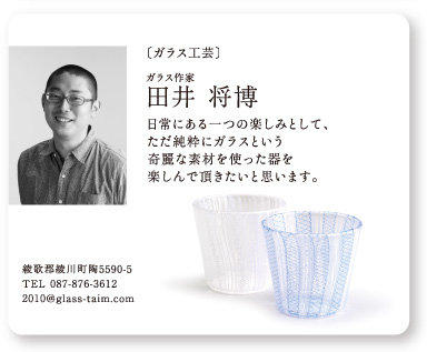 〔ガラス工芸〕ガラス作家 田井
						将博：日常にある一つの楽しみとして、ただ純粋にガラスという奇麗な素材を使った器を楽しんで頂きたいと思います。